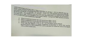 JLB Enterprises acquired 15% of REB Corporation on January 1, 2018, for $63,000 when the
book value of REB's net assets was $360,000. During 2018, REB reported net income of $90,000
and paid dividends of $30,000. On January 1, 2019, JLB
for $120,000.
purchased an additional 25% of REB
Any excess of cost over book value was attributable to goodwill (No amortization).
On that same date, JLB changed to the equity method. During 2019, REB reported net income
of $120,000 and paid dividends of $45,000.
a. What investment income did JLB record from REB in 2018?
b.
What investment income did JLB record from REB in 2019?
C. What journal entry was made on Jan 1 2019 as switch equity method?
d. What was the balance in Equity Investment at December 31, 2019? (Hint: use the
amount paid for 25% of REB from JLB to calculate the implied fair value of the original
15% of the investment)
