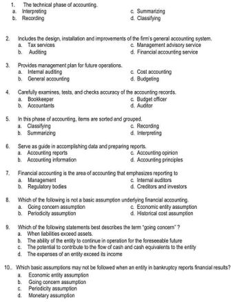 2.
3.
6.
7.
1. The technical phase of accounting.
a. Interpreting
b. Recording
8.
4. Carefully examines, tests, and checks accuracy of the accounting records.
c. Budget officer
d. Auditor
9.
Includes the design, installation and improvements of the firm's general accounting system.
a. Tax services
c. Management advisory service
b. Auditing
d. Financial accounting service
Provides management plan for future operations.
a. Internal auditing
b. General accounting
c. Summarizing
d. Classifying
5.
In this phase of accounting, items are sorted and grouped.
a. Classifying
b. Summarizing
a. Bookkeeper
b. Accountants
c. Cost accounting
d. Budgeting
c. Recording
d. Interpreting
Serve as guide in accomplishing data and preparing reports.
a. Accounting reports
b. Accounting information
c. Accounting opinion
d. Accounting principles
Financial accounting is the area of accounting that emphasizes reporting to
a. Management
c. Internal auditors
b. Regulatory bodies
d. Creditors and investors
Which of the following is not a basic assumption underlying financial accounting.
a. Going concern assumption
c. Economic entity assumption
d. Historical cost assumption
b. Periodicity assumption
Which of the following statements best describes the term "going concern" ?
a. When liabilities exceed assets.
b. The ability of the entity to continue in operation for the foreseeable future
c. The potential to contribute to the flow of cash and cash equivalents to the entity
d. The expenses of an entity exceed its income
10.. Which basic assumptions may not be followed when an entity in bankruptcy reports financial results?
a. Economic entity assumption
b.
Going concern assumption
C. Periodicity assumption
d. Monetary assumption