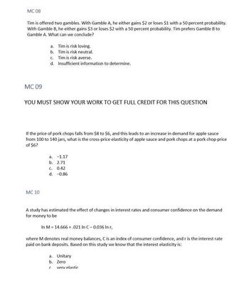 MC 08
Tim is offered two gambles. With Gamble A, he either gains $2 or loses $1 with a 50 percent probability.
With Gamble B, he either gains $3 or loses $2 with a 50 percent probability. Tim prefers Gamble B to
Gamble A. What can we conclude?
MC 09
a. Tim is risk loving.
b.
Tim is risk neutral.
c. Tim is risk averse.
d. Insufficient information to determine.
YOU MUST SHOW YOUR WORK TO GET FULL CREDIT FOR THIS QUESTION
If the price of pork chops falls from $8 to $6, and this leads to an increase in demand for apple sauce
from 100 to 140 jars, what is the cross-price elasticity of apple sauce and pork chops at a pork chop price
of $6?
MC 10
a. -1.17
b. 2.71
C. 0.42
d. -0.86
A study has estimated the effect of changes in interest rates and consumer confidence on the demand
for money to be
In M = 14.666 +.021 In C -0.036 In r,
where M denotes real money balances, C is an index of consumer confidence, and r is the interest rate
paid on bank deposits. Based on this study we know that the interest elasticity is:
a. Unitary
b. Zero
C verv elastic