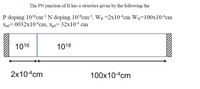 The PN junction of II has a structure given by the following the
P doping 1016cm³ N doping 108cm³, Wp =2x10-4cm WN=100x10-4cm
Xno=.0032x104cm, xp0=.32x10-4 cm
1016
1018
2x104cm
100x10-4cm
