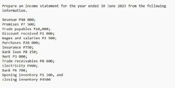 Prepare an income statement for the year ended 30 June 2023 from the following
information.
Revenue P40 000;
Premises P7 500;
Trade payables P10,000;
Discount received P1 000;
Wages and salaries P2 500;
Purchases P28 000;
Insurance P750;
Bank loan P8 250;
Rent P3 000;
Trade receivables P8 600;
Electricity P900;
Bank P6 700;
Opening inventory P1 300, and
closing inventory P4500