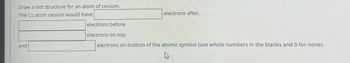 Draw a dot structure for an atom of cesium.
The Cs atom cesium would have
and
electrons before,
electrons after,
electrons on top,
electrons on bottom of the atomic symbol (use whole numbers in the blanks and 0 for none).