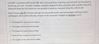 Consider a consumer with income M, who can buy good x₁ at price p₁ per unit and can buy good x2
at price p2 per unit. Consider a budget constraint diagram for this consumer, with quantity of good ₁
measured along the horizontal axis and quantity of good 2 measured along the vertical axis.
If p₁ increases and M increases (though not necessarily by the same percentage), while p2 remains
unchanged, which of the following changes to the consumer's budget set definitely occur?
O The budget line slope becomes steeper
O The budget set becomes strictly larger
The budget line slope becomes flatter
None of these changes necessarily occur
O The budget set becomes strictly smaller