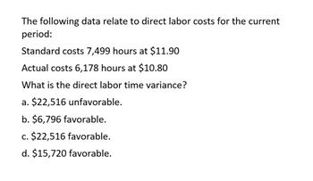 The following data relate to direct labor costs for the current
period:
Standard costs 7,499 hours at $11.90
Actual costs 6,178 hours at $10.80
What is the direct labor time variance?
a. $22,516 unfavorable.
b. $6,796 favorable.
c. $22,516 favorable.
d. $15,720 favorable.