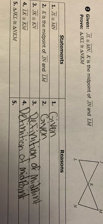 Given: JL MN, K is the midpoint of JN and LM
Prove: AJKL = ANKM
Statements
1. JL = MN
2. K is the midpoint of JN and LM
3. JK = KN
4. LK = KM
5.
AJKLANKM
1. Given
2. Given
3.
4.
5.
L
Reasons
K
N
Definition of Midrint
Definition of mid Point
M