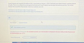 Crane Products Ltd. issued $3.28 million of 5%, 5-year bonds on January 1, 2024. The bonds were dated January 1 and pay interest
annually. There is no collateral secured against the bonds and Crane Products may buy back the bonds at any time. The market
interest rate was 6% for these bonds. Crane has a calendar year end.
Click here to view the factor table. Present Value of 1
Click here to view the factor table. Present Value of an Annuity of 1
(b)
Your Answer
Correct Answer
Your answer is correct.
Calculate the price of the bonds. (For calculation purposes, use 5 decimal places as displayed in the factor table provided. Round answer
to 0 decimal places, e.g. 1,575.)
Price of the bonds $
D
3141839.84