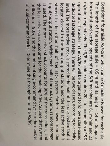 =
Consider a four aisle AS/RS in which an S/R machine is used for each aisle.
The length of the storage aisle 85 m and its height = 14 m. Suppose
horizontal and vertical speeds of the S/R machine are 61 m/min and 23
m/min, respectively. The S/R machine requires 20 s to accomplish a P&D
operation. The aisles in the AS/RS will be organized to follow a class-based
dedicated storage strategy. There will be two classes, according to activity
level. The more active stock is stored in the half of the rack system that is
located closest to the input/output station, and the less active stock is
stored in the other half of the rack system farther away from the
input/output station. Within each half of the rack system, random storage
is used. The more active stock accounts for 80% of the transactions, and
the less active stock accounts for the remaining 20%. Assume that system
utilization = 90%, and the number of single-command cycles = the number
of dual-command cycles. Determine the throughput of the AS/RS.