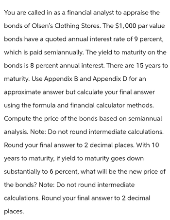 You are called in as a financial analyst to appraise the
bonds of Olsen's Clothing Stores. The $1,000 par value
bonds have a quoted annual interest rate of 9 percent,
which is paid semiannually. The yield to maturity on the
bonds is 8 percent annual interest. There are 15 years to
maturity. Use Appendix B and Appendix D for an
approximate answer but calculate your final answer
using the formula and financial calculator methods.
Compute the price of the bonds based on semiannual
analysis. Note: Do not round intermediate calculations.
Round your final answer to 2 decimal places. With 10
years to maturity, if yield to maturity goes down
substantially to 6 percent, what will be the new price of
the bonds? Note: Do not round intermediate
calculations. Round your final answer to 2 decimal
places.