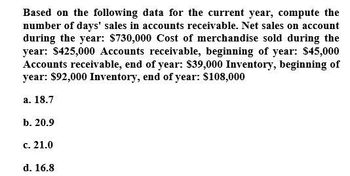 Based on the following data for the current year, compute the
number of days' sales in accounts receivable. Net sales on account
during the year: $730,000 Cost of merchandise sold during the
year: $425,000 Accounts receivable, beginning of year: $45,000
Accounts receivable, end of year: $39,000 Inventory, beginning of
year: $92,000 Inventory, end of year: $108,000
a. 18.7
b. 20.9
c. 21.0
d. 16.8