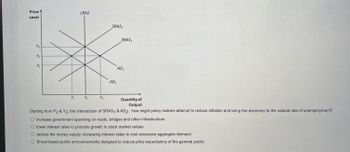 ### Understanding Aggregate Demand and Supply Graphs

**Graph Explanation:**

The given graph illustrates the relationships between the price level and the quantity of output in an economy using aggregate demand (AD) and short-run aggregate supply (SRAS) curves. 

- **Axes:**
  - The vertical axis represents the **Price Level**.
  - The horizontal axis represents the **Quantity of Output (Real GDP)**.

- **Curves:**
  - **LRAS (Long-Run Aggregate Supply):** A vertical line indicating the economy's natural rate of output, where the economy produces at full employment, labeled here as \( Y_2 \).
  - **SRAS (Short-Run Aggregate Supply):** Two upward sloping curves. The initial SRAS is labeled as \(\text{SRAS}_1\), and a rightward shifted SRAS is labeled as \(\text{SRAS}_2\).
  - **AD (Aggregate Demand):** Two downward sloping curves. The initial AD is labeled as \(\text{AD}_1\), and a rightward shifted AD is labeled as \(\text{AD}_2\).

- **Equilibrium Points:**
  - The initial equilibrium is where \(\text{SRAS}_1\) intersects \(\text{AD}_1\) at price level \(P_1\) and output level \(Y_1\).
  - The new intersection of \(\text{SRAS}_1\) and \(\text{AD}_2\) is at price level \(P_2\) and output level \(Y_2\).
  - Another possible intersection of \(\text{SRAS}_2\) and \(\text{AD}_2\) could be considered.

**Question and Options:**

The question posed below the graph is:
"Starting from \(P_2\) & \(Y_2\), the intersection of \(\text{SRAS}_1\) & \(\text{AD}_2\), how might policymakers attempt to reduce inflation and bring the economy to the natural rate of unemployment?"

Here are the policy options provided for achieving these economic objectives:
1. **Increase government spending on roads, bridges and other infrastructure**
2. **Lower interest rates to promote growth in stock market values**
3. **Reduce the money supply, increasing interest rates to cool excessive aggregate demand**
4. **Broad based public announcements designed to reduce