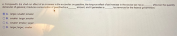c. Compared to the short-run effect of an increase in the excise tax on gasoline, the long-run effect of an increase in the excise tax has a
demanded of gasoline; it reduces consumption of gasoline by a
tax revenue for the federal government.
amount, and it generates a
A. larger; smaller; smaller
OB. smaller, larger; smaller
C. smaller, smaller, larger
OD. larger; larger; smaller
effect on the quantity