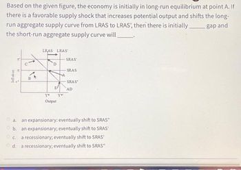 Based on the given figure, the economy is initially in long-run equilibrium at point A. If
there is a favorable supply shock that increases potential output and shifts the long-
run aggregate supply curve from LRAS to LRAS', then there is initially gap and
the short-run aggregate supply curve will
Inflation
P
24
A
B
LRAS LRAS
D
E
Y*
Output
Y'
SRAS'
SRAS
SRAS
AD
a.
an expansionary: eventually shift to SRAS"
b. an expansionary; eventually shift to SRAS'
c. a recessionary; eventually shift to SRAS'
d. a recessionary; eventually shift to SRAS"