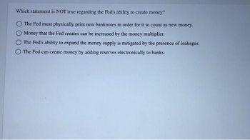 Which statement is NOT true regarding the Fed's ability to create money?
The Fed must physically print new banknotes in order for it to count as new money.
O Money that the Fed creates can be increased by the money multiplier.
The Fed's ability to expand the money supply is mitigated by the presence of leakages.
The Fed can create money by adding reserves electronically to banks.