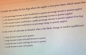 Consider the market for hot dogs where the supply is very price elastic which means that
Oa 10% percentage increase in price would lead to a greater percentage increase in quantity supplied
Oa 15% decrease in price would lead to a smaller percentage increase in quantity supplied
Oa 20% increase in price would lead to a smaller percentage decrease in quantity supplied of hot dogs
Oa 15% decrease in price would lead to no percentage change in quantity supplied
In the event of a decrease in demand, what is the likely change in market equilibrium?
Oa large decrease in price and in quantity
Oa large decrease in price and small decrease in quantity
Oa small decrease in price and large decrease in quantity
Oa small decrease in price and quantity