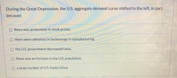 During the Great Depression, the U.S. aggregate demand curve shifted to the left, in part,
because
there was an increase in stock prices.
Othere were advances in technology in manufacturing.
the U.S. government decreased taxes.
Othere was an increase in the U.S. population.
O a large number of U.S. banks failed.