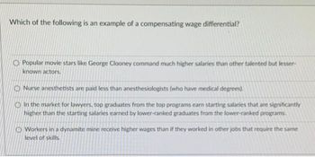 Which of the following is an example of a compensating wage differential?
Popular movie stars like George Clooney command much higher salaries than other talented but lesser-
known actors.
Nurse anesthetists are paid less than anesthesiologists (who have medical degrees).
In the market for lawyers, top graduates from the top programs earn starting salaries that are significantly
higher than the starting salaries earned by lower-ranked graduates from the lower-ranked programs.
O Workers in a dynamite mine receive higher wages than if they worked in other jobs that require the same
level of skills.