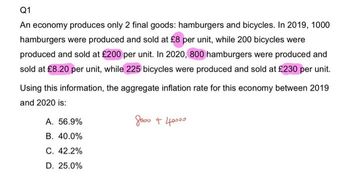 Q1
An economy produces only 2 final goods: hamburgers and bicycles. In 2019, 1000
hamburgers were produced and sold at £8 per unit, while 200 bicycles were
produced and sold at £200 per unit. In 2020, 800 hamburgers were produced and
sold at £8.20 per unit, while 225 bicycles were produced and sold at £230 per unit.
Using this information, the aggregate inflation rate for this economy between 2019
and 2020 is:
досто + 40000
A. 56.9%
B. 40.0%
C. 42.2%
D. 25.0%