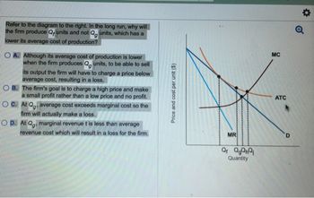 Refer to the diagram to the right. In the long run, why will
the firm produce Q, units and not Q units, which has a
lower its average cost of production?
OA. Although its average cost of production is lower
when the firm produces Qg units, to be able to sell
its output the firm will have to charge a price below
average cost, resulting in a loss.
B.
The firm's goal is to charge a high price and make
a small profit rather than a low price and no profit.
O C. At Qg. average cost exceeds marginal cost so the
firm will actually make a loss.
Op. At Qg, marginal revenue t is less than average
revenue cost which will result in a loss for the firm.
Price and cost per unit ($)
MR
Q₁ QgQnQj
Quantity
MC
ATC