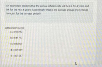 An economist predicts that the annual inflation rate will be 6% for 4 years and
8% for the next 6 years. Accordingly, what is the average annual price change
forecast for the ten-year period?
Lütfen birini seçin:
a.2.003392
b.2.041727
c.2.080069
d.1.859389
e.1.894637