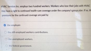 HVAC Services Inc. employs two hundred workers. Workers who lose their jobs with HVAC
may have a right to continued health-care coverage under the company's group plan. If so, th
premiums for the continued coverage are paid by
the employer.
the still-employed workers contributions.
the unemployed workers.
the federal government.