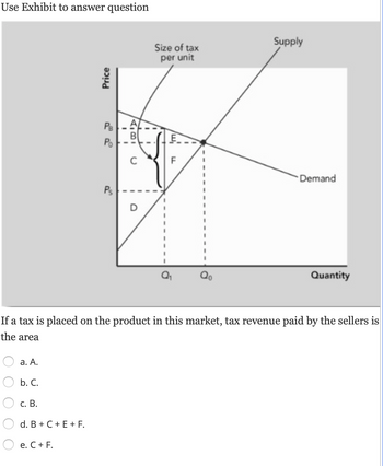 Use Exhibit to answer question
a. A.
b. C.
c. B.
d. B + C + E + F.
Price
e. C + F.
22
PB
Po
Ps
I
FIBI
U
O
Size of tax
per unit
'm/
F
If a tax is placed on the product in this market, tax revenue paid by the sellers is
the area
Qo
Supply
Demand
Quantity