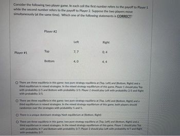 Consider the following two player game. In each cell the first number refers to the payoff to Player 1
while the second number refers to the payoff to Player 2. Suppose the two players move
simultaneously (at the same time). Which one of the following statements is CORRECT?
Player #1
Player #2
Top
Bottom
Left
7.7
4.0
Right
0,4
4,4
O There are three equilibria in this game: two pure strategy equilibria at [Top, Left] and [Bottom, Right) and al
third equilibrium in mixed strategies. In the mixed strategy equilibrium of this game. Player 1 should play Top
with probability 2/5 and Bottom with probability 3/5; Player 2 should play Left with probability 2/5 and Right
with probability 3/5.
O There are three equilibria in this game; two pure strategy equilibria at (Top. Left) and (Bottom, Right) and a
third equilibrium in mixed strategies. In the mixed strategy equilibrium of this game, both players should
randomize over the strategies with probability and %.
O There is a unique dominant strategy Nash equilibrium at (Bottom, Right]
O There are three equilibria in this game; two pure strategy equilibria at [Top. Left) and (Bottom, Right) and a
third equilibrium in mixed strategies. In the mixed strategy equilibrium of this game. Player 1 should play Top
with probability 4/7 and Bottom with probability 3/7: Player 2 should play Left with probability 4/7 and Right
with probability 3/7.