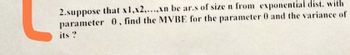 2.suppose that x1,x2,...,xn be ar.s of size n from exponential dist. with
parameter 0, find the MVBE for the parameter 0 and the variance of
its?