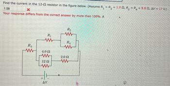 Find the current in the 12-2 resistor in the figure below. (Assume R₁ = R3 = 1.0 Q, R₂ = R4 = 8.8, AV = 17 V.)
1.58
X
Your response differs from the correct answer by more than 100%. A
R₁
w
R
R
w
4.0 Ω
w
2.02
12 Ω
w
AV