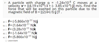 2. A particle with charge g = -1.24x108 C moves at a
velocity v = [(4.19 x104) i + (- 3.85 x10-4) j] m/s. Find the
force that will be exerted on this particle due to the
magnetic field of B = [(2) i+(-5) j ]T.
%3D
F= (-5.866x10-11 N)j
b) O F= (1.64x10-11 N)k
F= (3.28x10-11 N)k
N)k
a)
d) o F= (-1.64x10-11
e) o F= (5.866x10-11 N)j
Leave blank
