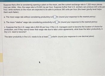 Suppose that a firm is considering opening a plant on the moon, and the current exchange rate is 1,320 moon pieces
(mp) per dollar. Also, the wage rate is 23,040 mp per hour. Suppose further that U.S. workers can produce 220 units per
hour, while workers on the moon are expected to be able to produce 380 units per hour (the lower gravity level helps
them work faster).
a. The moon wage rate without considering productiviy is $/hr (round your response to the nearest penny).
b. The moon "relative" wage rate considering productivity is $/hr (round your response to the nearest penny).
c. Suppose that the U.S. wage rate is $24.50 per hour. If the U.S. managers want to become the location of choice for
production, and if they cannot lower their wage rate due to labor union agreements, what does the labor productivity in
the U.S. need to become?
The labor produtivity in the U.S. needs to be at least units/hr (round your response to one decimal place).