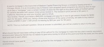 A sports mortgage is the brainchild of Stadium Capital Financing Group, a company headquartered in
Chicago, Illinois. It is an innovative way to finance cash-strapped sports programs by allowing fans to sign
up to pay a "mortgage" over a certain number of years for the right to buy good seats at football games
for several decades with season ticket prices locked in. The locked-in price period is 50 years in
California. Assume you and your brother went to UCLA.
Your brother, Harold, purchases a $40,000 mortgage and pays for it now to get season tickets for $290
each for 50 years, while you, being a three-time alumnus of the same university, are able to buy season
tickets at $390 in year 1, with prices increasing by $20 per year for 50 years.
NOTE: This is a multi-part question. Once an answer is submitted, you will be unable to return to this part.
What should Harold have been willing to pay UCLA upfront for the mortgage to make the two plans exactly equivalent
economically? (Assume Harold has no reason to give extra money to UCLA at this point and that the seats are the same
level and next to each other.)
to UCLA up front for the mortgage to make the two plans exactly equivalent
Harold should have paid $
economically.