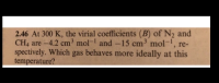 2.46 At 300 K, the virial coefficients (B) of N2 and
CH4 are -4.2 cm³ mol- and -15 cm³ mol-, re-
spectively. Which gas behaves more ideally at this
temperature?
