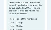 Determine the power transmitted
through the shaft of a car when the
torque applied is 200 N – m and
the shaft rotates at a rate of 420
radians per second.
a. None of the mentioned
O b. 121.9 hp
O c. 110.4 hp
112.0 hp
