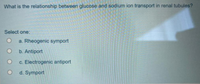 What is the relationship between glucose and sodium ion transport in renal tubules?
Select one:
a. Rheogenic symport
b. Antiport
c. Electrogenic antiport
d. Symport
