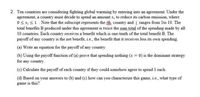 2. Ten countries are considering fighting global warming by entering into an agreement. Under the
agreement, a country must decide to spend an amount x; to reduce its carbon emission, where
0 x; S1. Note that the subscript represents the ith, country and i ranges from 1to 10. The
total benefits B produced under this agreement is twice the sum total of the spending made by all
10 countries. Each country receives a benefit which is one-tenth of the total benefit B. The
payoff of any country is the net benefit, i.e., the benefit that it receives less its own spending.
(a) Write an equation for the payoff of any country.
(b) Using the payoff function of (a) prove that spending nothing (x = 0) is the dominant strategy
for any country.
(c) Calculate the payoff of each country if they could somehow agree to spend 1 each.
(d) Based on your answers to (b) and (c) how can you characterize this game, i.e., what type of
game is this?
