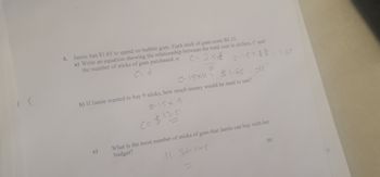 4. Jamie has $1.65 to spend on bubble gum. Each stick of gum costs $0.15.
a) Write an equation showing the relationship between the total cost in dollars, C and
the number of sticks of gum purchased, n.
c=25&
d
0115+2=1.65
c)
0.15X11= $1.65
b) If Jamie wanted to buy 9 sticks, how much money would he need to use?
0.15×9
C= $13.5
-
$1.65 =117
[5]
What is the most number of sticks of gum that Jamie can buy with her
budget?
11. Sticks