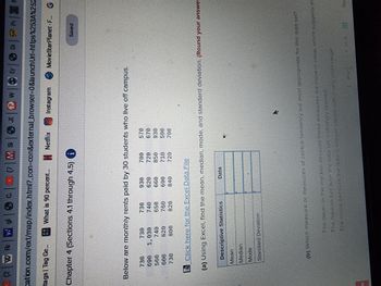 (2W RW gl|SC| ( | M Si
|
JI W
Er
cation.com/ext/map/index.html?_con=con&external_browser=0&launch
itags | Tag Ge...... What is 90 percent... Netflix
Netflix
Instagram
Chapter 4 (Sections 4.1 through 4.5)
Below are monthly rents paid by 30 students who live off campus.
730
730
730
930
700
570
690
1,030
740
620
720
670
560
740
650
660
850
930
600
620
760
690
710
500
730
800
820
720
700
Click here for the Excel Data File
(a) Using Excel, find the mean, median, mode, and standard deviation. (Round your answer
Descriptive Statistics
Data
Mean
Median
Mode
Standard Deviation
(b) Which measure or measures of central tendency are most appropriate for this data set?
The mean or the median because these measures are close in value, which suggests th
The median because the data set is strongly skewed.
The moge because the data is integer valued with a very small range.
7 of 9
of 9
Ne
< Prev
W
Di | Pr|1
Url=https%253A%252
MovieStarPlanet-F... G
Saved