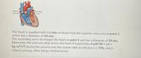 Superior
vena cava
Ascending
aorta
The heart is supplied with 5 L/min of blood from the superior vena cava at point 1,
which has a diameter of 24 mm.
The ascending aorta discharges the heart at point 2 and has a diameter of 29 mm.
Determine the pressure drop across the heart if it generates 4 µW (W = J/s =
kg-m2/s3) during the process into the system with an efficiency is 70%, which
reflects among, other things, friction losses.
