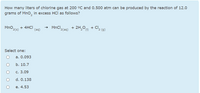 How many liters of chlorine gas at 200 °C and 0.500 atm can be produced by the reaction of 12.0
grams of MnO, in excess HCl as follows?
MnO,
+ 4HCI
(aq)
→ MnCl.
'2(aq)
+ 2H,O0 + Cl2 (g)
2(s)
'2°(1)
Select one:
а. 0.093
b. 10.7
с. 3.09
d. 0.138
е. 4.53
