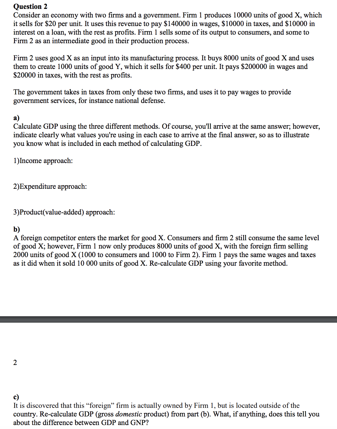 Consider an economy with two firms and a government. Firm 1 produces 10000 units of good X, which
it sells for $20 per unit. It uses this revenue to pay $140000 in wages, $10000 in taxes, and $10000 in
interest on a loan, with the rest as profits. Firm 1 sells some of its output to consumers, and some to
Firm 2 as an intermediate good in their production process.
Firm 2 uses good X as an input into its manufacturing process. It buys 8000 units of good X and uses
them to create 1000 units of good Y, which it sells for $400 per unit. It pays $200000 in wages and
$20000 in taxes, with the rest as profits.
The government takes in taxes from only these two firms, and uses it to pay wages to provide
government services, for instance national defense.
Calculate GDP using the three different methods. Of course, you'll arrive at the same answer; however,
indicate clearly what values you're using in each case to arrive at the final answer, so as to illustrate
you know what is included in each method of calculating GDP.
1)Income approach:
2)Expenditure approach:
3)Product(value-added) approach:
b)
A foreign competitor enters the market for goodX. Consumers and firm 2 still consume the same level
of good X; however, Firm 1 now only produces 8000 units of good X, with the foreign firm selling
2000 units of good X (1000 to consumers and 1000 to Firm 2). Firm 1 pays the same wages and taxes
as it did when it sold 10 000 units of good X. Re-calculate GDP using your favorite method.
