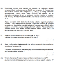 (b) Ozonolysis process was carried out towards an unknown organic
compound, X, to produce propanal, C3H6O and compound Y. Propanal was
then further oxidized into compound z, C3H6O2 by using potassium
permanganate, KMNO4 under acidic condition and heating. As an
alternative, compound Y can be produced from the reaction of benzene
with ethanoyl chloride, CH3COCI with the presence of aluminium trichloride,
AICI3.
Proses ozonolisis telah dijalankan terhadap sebatian organik yang tidak
dikenali, X untuk menghasilkan propanal, C3H6O dan sebatian Y. Propanal
kemudiannya dioksidakan menjadi sebatian Z menggunakan KMNO4 dalam
keadaan berasid dan panas. Sebagai alternatif, sebatian Y boleh dihasilkan
daripada tindak balas antara benzena dengan etanoil klorida, CH3COCI
dengan kehadiran aluminium triklorida, AICI3.
(1) Draw the structural formula of compounds X, Y, and z.
Lukiskan formula struktur bagi sebatian X, Y, dan Z.
(ii) Show the formation of electrophile that will be reacted with benzene for the
formation of compound Y.
Tunjukkan pembentukkan elektrofil yang bertindak balas dengan benzene
bagi pembentukkan sebatian Y.
(iii) What is the name of reaction to convert benzene into compound Y?
Apakah nama tindak balas untuk menukarkan benzena kepada sebatian Y?
