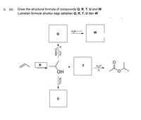 Draw the structural formula of compounds Q, R, T, U and W.
Lukiskan formula struktur bagi sebatian Q, R, T, U dan W.
5. (а)
H,N-
W
Q
R
T
H,O
+
A
OH
U
v'.o'H
SOCI,
KMNO,
