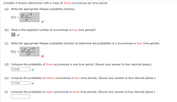 Consider a Poisson distribution with a mean of three occurrences per time period.
(a) Write the appropriate Poisson probability function.
3X
f(x) =
-3
·e
x!
(b) What is the expected number of occurrences in four time periods?
12
(c) Write the appropriate Poisson probability function to determine the probability of x occurrences in four time periods.
12*.
f(x) =
-12
e
12!
(d) Compute the probability of three occurrences in one time period. (Round your answer to four decimal places.)
0.2240
(e) Compute the probability of twelve occurrences in four time periods. (Round your answer to four decimal places.)
0.1144
(f) Compute the probability of eight occurrences in three time periods. (Round your answer to four decimal places.)
