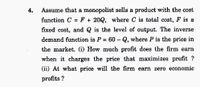 4.
Assume that a monopolist sells a product with the cost
function C = F + 20Q, where C is totał cost, F is a
%3D
fixed cost, and Q is the level of output. The inverse
demand function is P
60 - Q, where P is the price in
%3D
the market. (i) How much profit does the firm earn
when it charges the price that maximizes profit ?
(ii) At what price will the firm earn zero economic
profits ?
