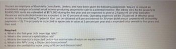 You are an employee of University Consultants, Limited, and have been given the following assignment. You are to present an
investment analysis of a small retail income-producing property for sale to a potential investor. The asking price for the property is
$1,400,000; rents are estimated at $179,200 during the first year and are expected to grow at 2.5 percent per year thereafter.
Vacancies and collection losses are expected to be 10 percent of rents. Operating expenses will be 35 percent of effective gross
income. A fully amortizing 70 percent loan can be obtained at 8 percent interest for 30 years (total annual payments will be monthly
payments 12). The property is expected to appreciate in value at 3 percent per year and is expected to be owned for five years and
then sold.
Required:
a. What is the first-year debt coverage ratio?
b. What is the terminal capitalization rate?
c. What is the investor's expected before-tax internal rate of return on equity invested (BTIRR)?
d. What is the NPV using a 10 percent discount rate?
e. What is the profitability index using a 10 percent discount rate?