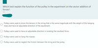 Which best explain the function of the pulley in the experiment on the vector addition of
forces?
*
Pulleys were used to know the tension in the string that is the same magnitude with the weight of the hanging
mass and have an adjustable direction of the equilibrant.
O Pulleys were used to have an adjustable direction in locating the resultant force.
Pulleys were used to hang the masses.
O Pulleys were used to neglect the friction between the string and the pulley.
