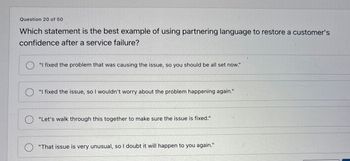 Question 20 of 50
Which statement is the best example of using partnering language to restore a customer's
confidence after a service failure?
"I fixed the problem that was causing the issue, so you should be all set now."
"I fixed the issue, so I wouldn't worry about the problem happening again."
"Let's walk through this together to make sure the issue is fixed."
О
"That issue is very unusual, so I doubt it will happen to you again."