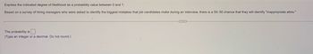 Express the indicated degree of likelihood as a probability value between 0 and 1.
Based on a survey of hiring managers who were asked to identify the biggest mistakes that job candidates make during an interview, there is a 50-50 chance that they will identify "inappropriate attire."
The probability is.
(Type an integer or a decimal. Do not found.)