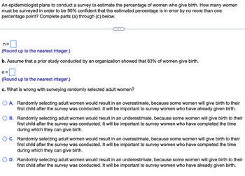 An epidemiologist plans to conduct a survey to estimate the percentage of women who give birth. How many women
must be surveyed in order to be 90% confident that the estimated percentage is in error by no more than one
percentage point? Complete parts (a) through (c) below.
n=
(Round up to the nearest integer.)
b. Assume that a prior study conducted by an organization showed that 83% of women give birth.
n=
(Round up to the nearest integer.)
c. What is wrong with surveying randomly selected adult women?
O A. Randomly selecting adult women would result in an overestimate, because some women will give birth to their
first child after the survey was conducted. It will be important to survey women who have already given birth.
B. Randomly selecting adult women would result in an underestimate, because some women will give birth to their
first child after the survey was conducted. It will be important to survey women who have completed the time
during which they can give birth.
C. Randomly selecting adult women would result in an overestimate, because some women will give birth to their
first child after the survey was conducted. It will be important to survey women who have completed the time
during which they can give birth.
D. Randomly selecting adult women would result in an underestimate, because some women will give birth to their
first child after the survey was conducted. It will be important to survey women who have already given birth.