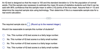 ### Instructions

An IQ test is designed with a mean of 100 and a standard deviation of 12 for the population of normal adults. Your task is to find the sample size necessary to estimate the mean IQ score of statistics students such that it can be stated with 90% confidence that the sample mean is within 2 IQ points of the true mean. Assume that the population standard deviation (σ) is 12. Use technology to determine the required sample size, and evaluate if this sample size is reasonable for a real-world calculation.

---

### Question

**The required sample size is:** (Round up to the nearest integer.)

---

**Would it be reasonable to sample this number of students?**

- ○ Yes. This number of IQ test scores is a fairly large number.
- ○ No. This number of IQ test scores is a fairly small number.
- ○ No. This number of IQ test scores is a fairly large number.
- ○ Yes. This number of IQ test scores is a fairly small number.